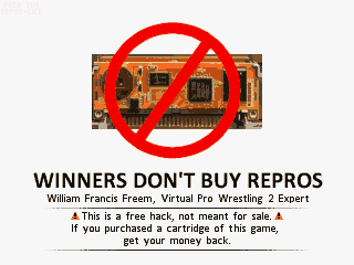 A red circular 'no' sign appears on
top of a reproduction cartridge PCB. Below that is the text 'WINNERS DON'T BUY REPROS',
followed by 'William Francis Freem, Virtual Pro-Wrestling 2 Expert' and 'This is a free
hack, not meant for sale. If you purchased a cartridge of this game, get your money back.'