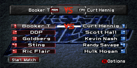 The Elimination match setup screen.
The top of the screen contains a gray box reading 'Booker T [MAN] VS [CPU] Curt Hennig'.
Both '[MAN]' and '[CPU]' are graphics representing player control. Two columns of
wrestlers are found below the box (one on the left, and one on the right), representing
each team's members. The left side uses red colors, and the right side uses blue.
Each entry consists of a number from 1 to 5, and the wrestler's name. The next match
to be scheduled is shown via a white line connecting two wrestlers with a 'VS' emblem
in the middle of it. A red 'Start Match' button is found on the lower left, and a label
reading '(STA)Options' ('(STA)' representing a Nintendo 64 controller's red circular
'Start' button) on the lower right.
