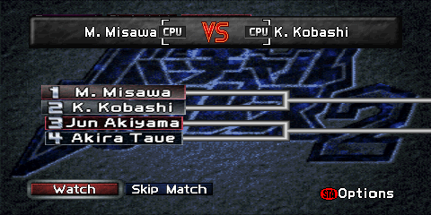 The Tournament screen during an active
singles tournament. The top of the screen contains a gray box reading
'K. Kobashi [CPU] VS [CPU] Y. Fujiwara'. This represents the current match
taking place. The middle of the screen contains a tournament bracket. The left
side of the bracket contains an entry for each wrestler, consisting of a number
and the wrestler's name. If there are enough entrants, wrestler entries will also be found on the right side of the bracket.
On the bottom left side of the screen are two buttons, a red 'Watch' button,
and a gray 'Skip Match' button. A label reading '(STA)Options' ('(STA)' representing a
Nintendo 64 controller's red circular 'Start' button) is found on the lower right.